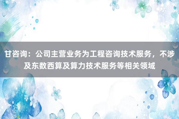 甘咨询：公司主营业务为工程咨询技术服务，不涉及东数西算及算力技术服务等相关领域