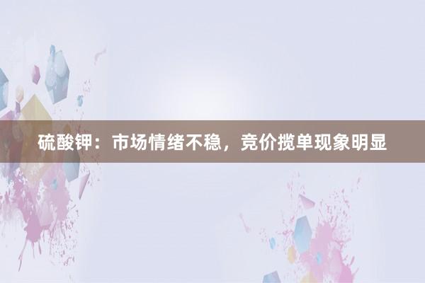 硫酸钾:市场情绪不稳,竞价揽单现象明显