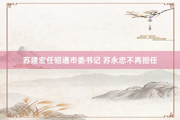 苏建宏任昭通市委书记 苏永忠不再担任