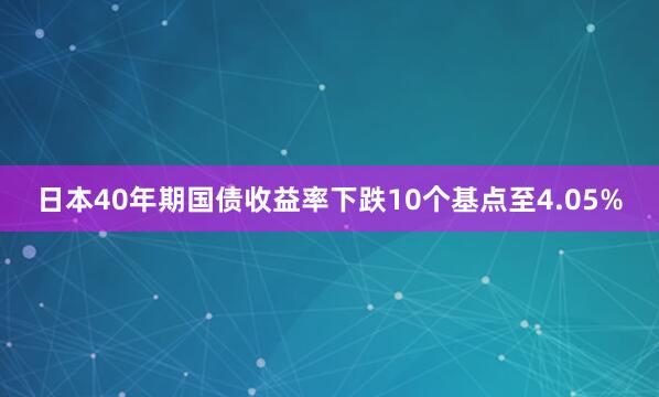 日本40年期国债收益率下跌10个基点至4.05%