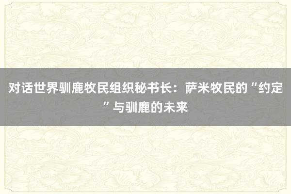 对话世界驯鹿牧民组织秘书长:萨米牧民的“约定”与驯鹿的未来