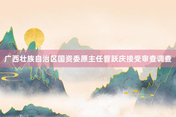 广西壮族自治区国资委原主任管跃庆接受审查调查