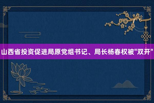 山西省投资促进局原党组书记、局长杨春权被"双开"