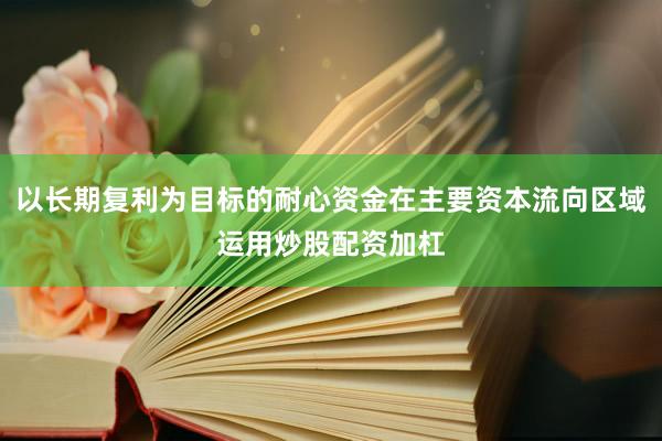 以长期复利为目标的耐心资金在主要资本流向区域运用炒股配资加杠