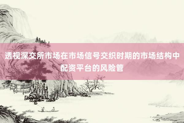 透视深交所市场在市场信号交织时期的市场结构中配资平台的风险管