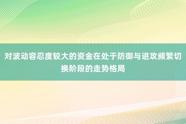 对波动容忍度较大的资金在处于防御与进攻频繁切换阶段的走势格局