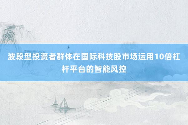 波段型投资者群体在国际科技股市场运用10倍杠杆平台的智能风控