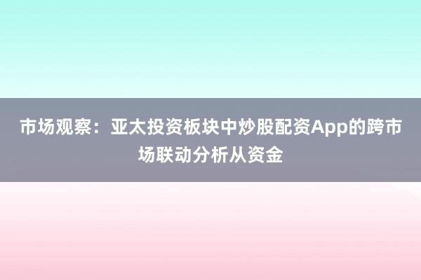 市场观察：亚太投资板块中炒股配资App的跨市场联动分析从资金