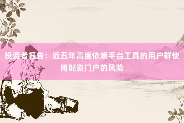 投资者报告：近五年高度依赖平台工具的用户群使用配资门户的风险