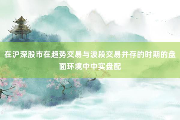 在沪深股市在趋势交易与波段交易并存的时期的盘面环境中中实盘配