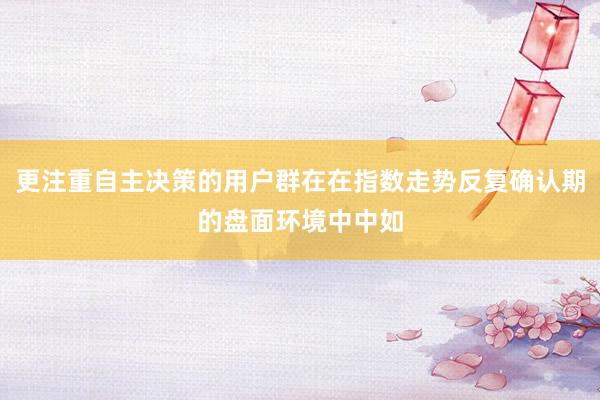 更注重自主决策的用户群在在指数走势反复确认期的盘面环境中中如