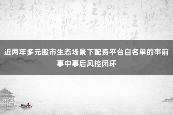 近两年多元股市生态场景下配资平台白名单的事前事中事后风控闭环
