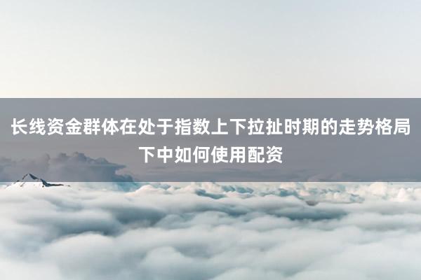 长线资金群体在处于指数上下拉扯时期的走势格局下中如何使用配资