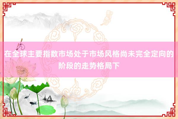 在全球主要指数市场处于市场风格尚未完全定向的阶段的走势格局下