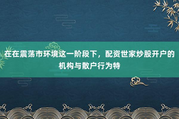 在在震荡市环境这一阶段下，配资世家炒股开户的机构与散户行为特