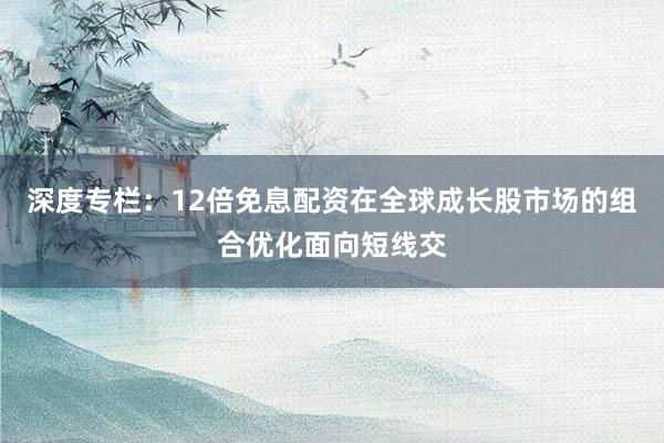 深度专栏：12倍免息配资在全球成长股市场的组合优化面向短线交