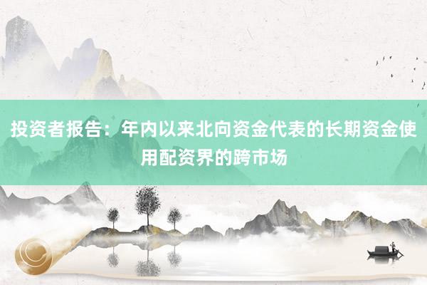 投资者报告：年内以来北向资金代表的长期资金使用配资界的跨市场