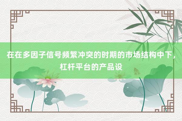 在在多因子信号频繁冲突的时期的市场结构中下，杠杆平台的产品设