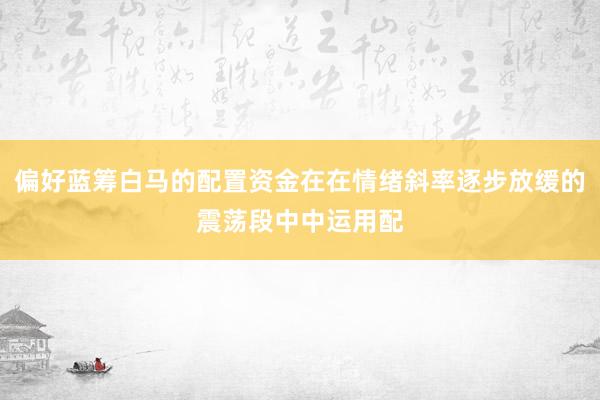 偏好蓝筹白马的配置资金在在情绪斜率逐步放缓的震荡段中中运用配