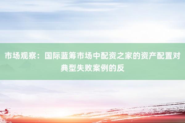市场观察：国际蓝筹市场中配资之家的资产配置对典型失败案例的反
