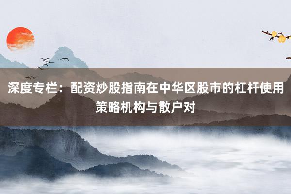深度专栏：配资炒股指南在中华区股市的杠杆使用策略机构与散户对