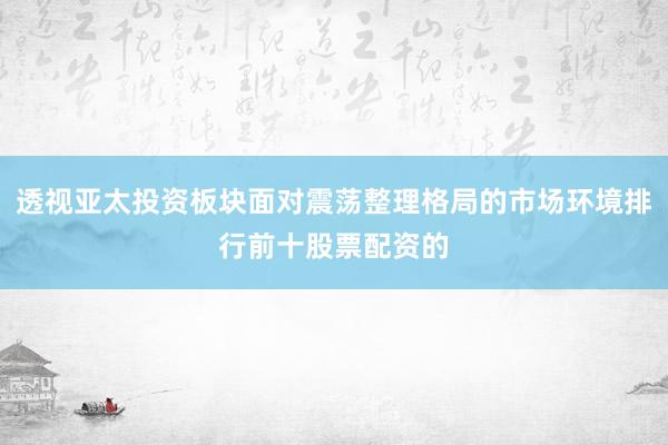 透视亚太投资板块面对震荡整理格局的市场环境排行前十股票配资的
