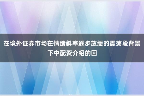 在境外证券市场在情绪斜率逐步放缓的震荡段背景下中配资介绍的回