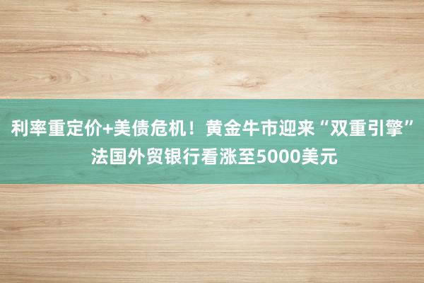 利率重定价+美债危机！黄金牛市迎来“双重引擎” 法国外贸银行看涨至5000美元