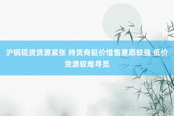 沪铜现货货源紧张 持货商挺价惜售意愿较强 低价货源较难寻觅