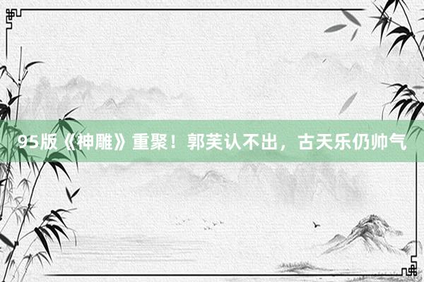95版《神雕》重聚！郭芙认不出，古天乐仍帅气