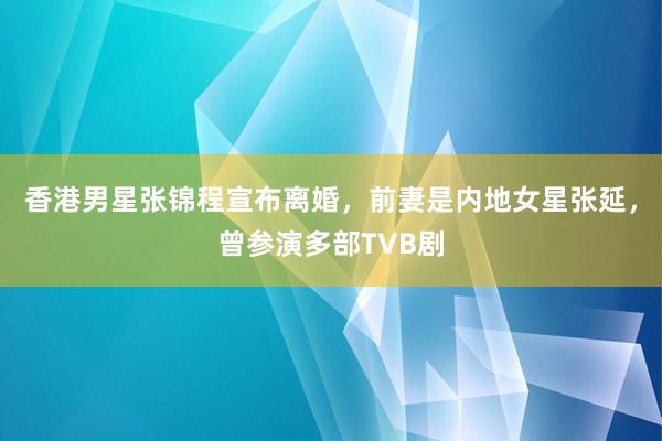 香港男星张锦程宣布离婚，前妻是内地女星张延，曾参演多部TVB剧