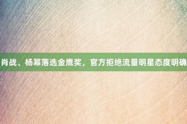 肖战、杨幂落选金鹰奖，官方拒绝流量明星态度明确