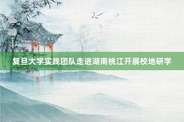 复旦大学实践团队走进湖南桃江开展校地研学