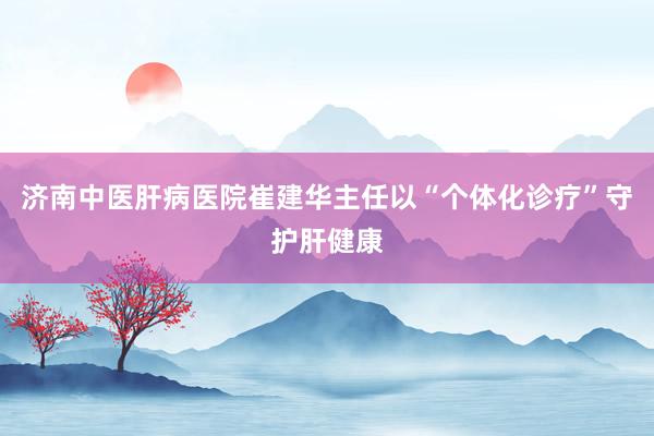 济南中医肝病医院崔建华主任以“个体化诊疗”守护肝健康