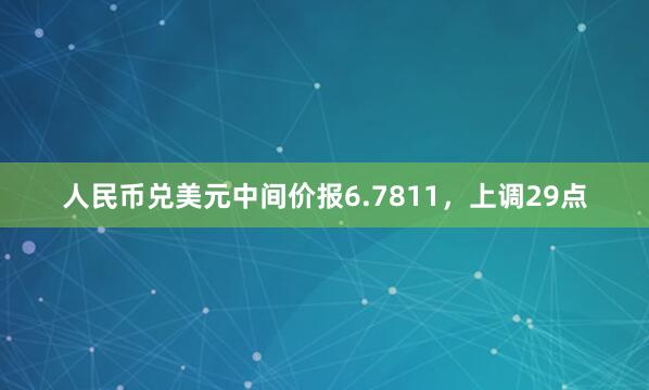 人民币兑美元中间价报6.7811，上调29点