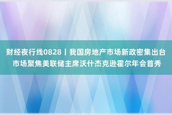 财经夜行线0828丨我国房地产市场新政密集出台 市场聚焦美联储主席沃什杰克逊霍尔年会首秀
