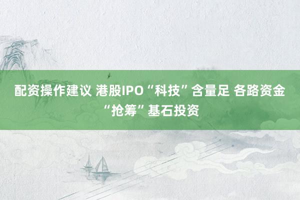 配资操作建议 港股IPO“科技”含量足 各路资金“抢筹”基石投资
