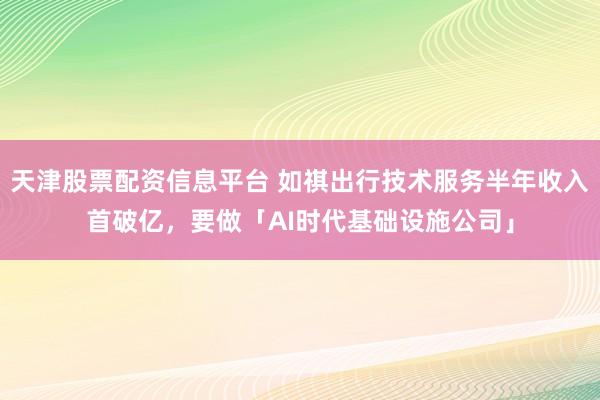 天津股票配资信息平台 如祺出行技术服务半年收入首破亿，要做「AI时代基础设施公司」