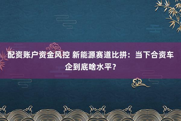 配资账户资金风控 新能源赛道比拼：当下合资车企到底啥水平？