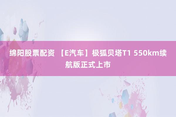 绵阳股票配资 【E汽车】极狐贝塔T1 550km续航版正式上市