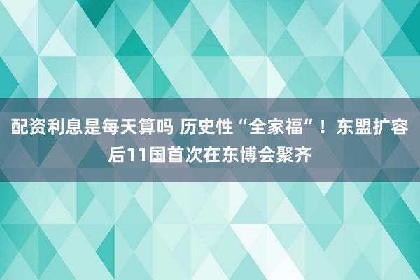 配资利息是每天算吗 历史性“全家福”！东盟扩容后11国首次在东博会聚齐