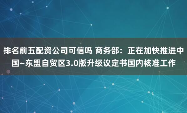 排名前五配资公司可信吗 商务部：正在加快推进中国—东盟自贸区3.0版升级议定书国内核准工作