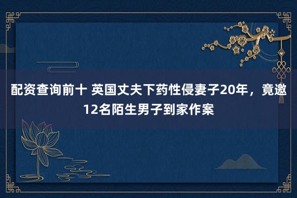 配资查询前十 英国丈夫下药性侵妻子20年，竟邀12名陌生男子到家作案