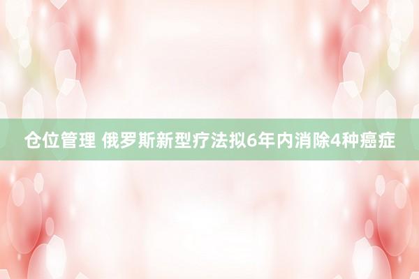 仓位管理 俄罗斯新型疗法拟6年内消除4种癌症