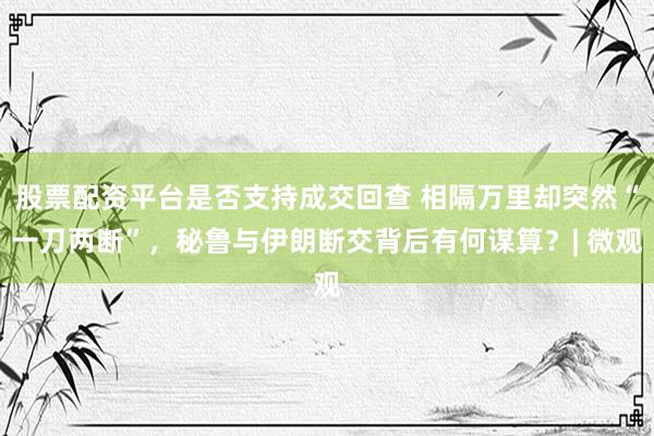 股票配资平台是否支持成交回查 相隔万里却突然“一刀两断”，秘鲁与伊朗断交背后有何谋算？| 微观