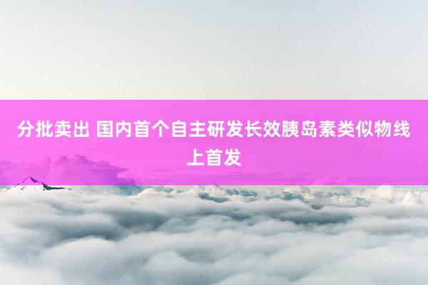 分批卖出 国内首个自主研发长效胰岛素类似物线上首发