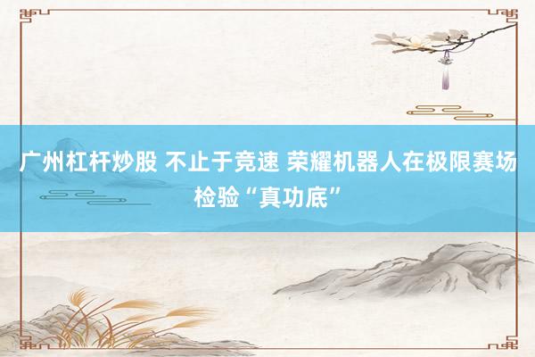 广州杠杆炒股 不止于竞速 荣耀机器人在极限赛场检验“真功底”