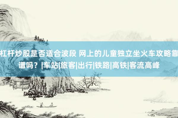 杠杆炒股是否适合波段 网上的儿童独立坐火车攻略靠谱吗？|车站|旅客|出行|铁路|高铁|客流高峰