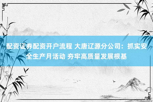 配资证券配资开户流程 大唐辽源分公司：抓实安全生产月活动 夯牢高质量发展根基