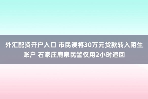 外汇配资开户入口 市民误将30万元货款转入陌生账户 石家庄鹿泉民警仅用2小时追回